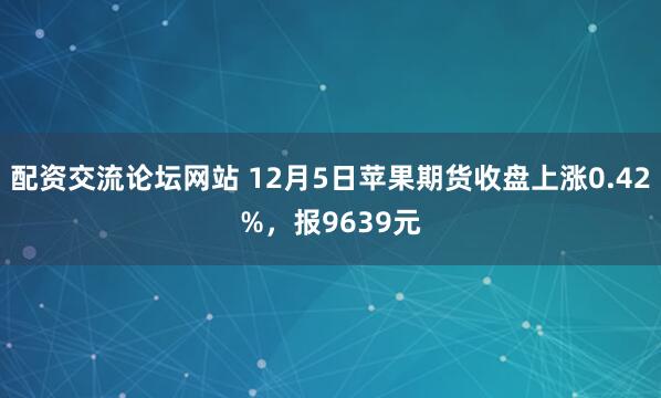 配资交流论坛网站 12月5日苹果期货收盘上涨0.42%，报9639元