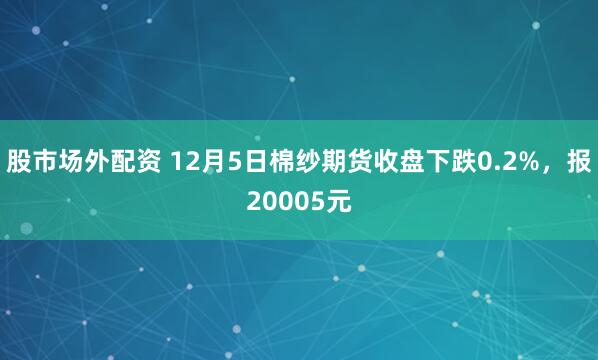 股市场外配资 12月5日棉纱期货收盘下跌0.2%，报20005元