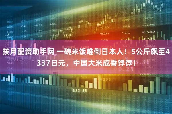 按月配资助手网 一碗米饭难倒日本人！5公斤飙至4337日元，中国大米成香饽饽！