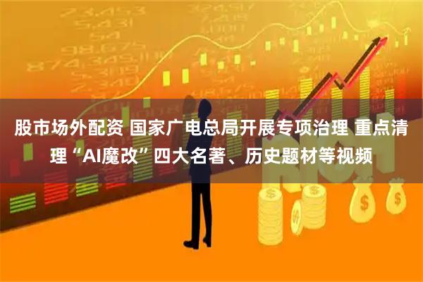 股市场外配资 国家广电总局开展专项治理 重点清理“AI魔改”四大名著、历史题材等视频