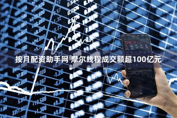 按月配资助手网 摩尔线程成交额超100亿元