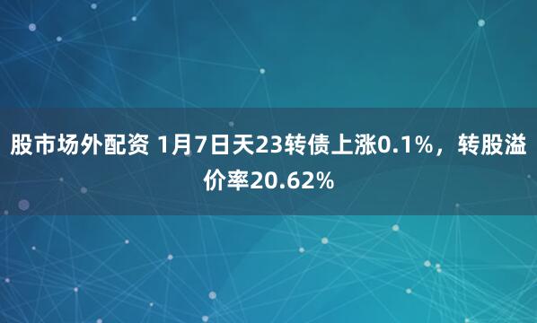 股市场外配资 1月7日天23转债上涨0.1%，转股溢价率20.62%
