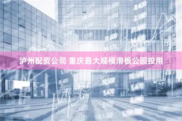 泸州配资公司 重庆最大规模滑板公园投用