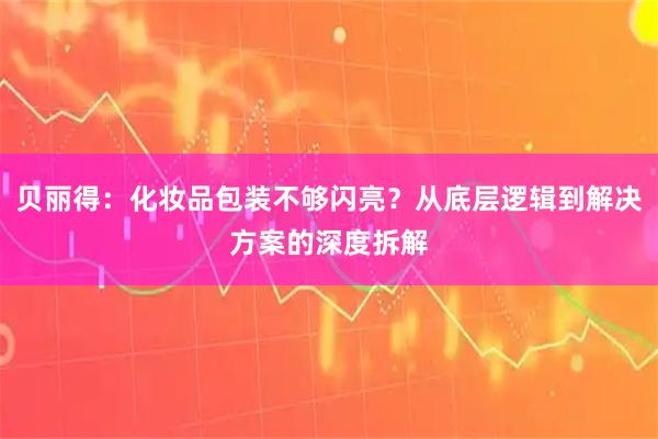 贝丽得：化妆品包装不够闪亮？从底层逻辑到解决方案的深度拆解