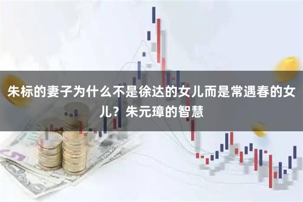 朱标的妻子为什么不是徐达的女儿而是常遇春的女儿？朱元璋的智慧