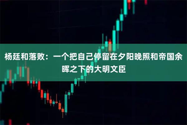 杨廷和落败：一个把自己停留在夕阳晚照和帝国余晖之下的大明文臣