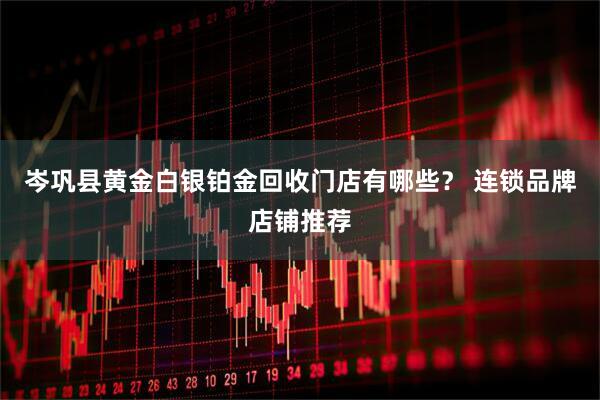 岑巩县黄金白银铂金回收门店有哪些? 连锁品牌店铺推荐