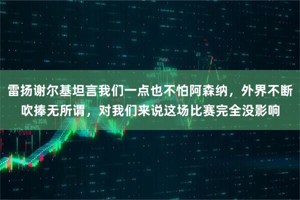 雷扬谢尔基坦言我们一点也不怕阿森纳，外界不断吹捧无所谓，对我们来说这场比赛完全没影响
