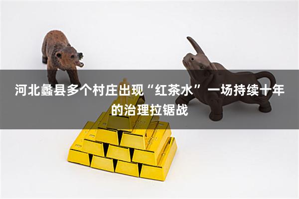 河北蠡县多个村庄出现“红茶水” 一场持续十年的治理拉锯战