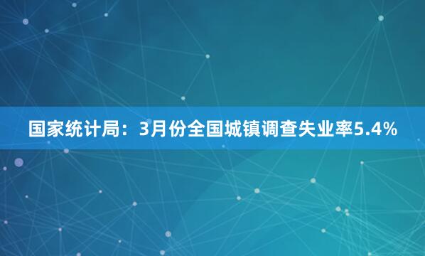 国家统计局：3月份全国城镇调查失业率5.4%
