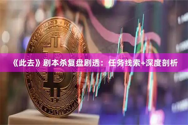 《此去》剧本杀复盘剧透：任务线索+深度剖析