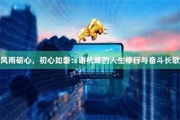 风雨砺心，初心如磐：谢杭峰的人生修行与奋斗长歌