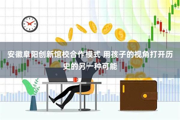 安徽阜阳创新馆校合作模式 用孩子的视角打开历史的另一种可能